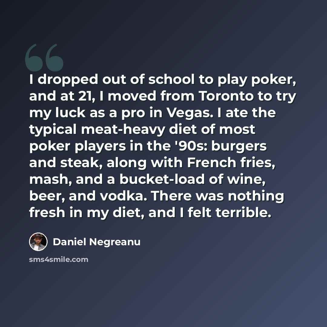 “I dropped out of school to play poker, and at 21, I moved from Toronto to try my luck as a pro in Vegas. I ate the typical meat-heavy diet of most poker players in the '90s: burgers and steak, along with French fries, mash, and a bucket-load of wine, beer, and vodka. There was nothing fresh in my…” quote by Daniel Negreanu