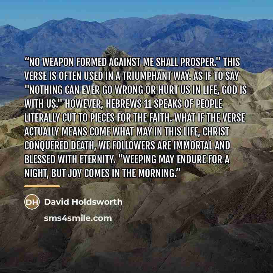 “No weapon formed against me shall prosper." This verse is often used in a triumphant way. As if to say "nothing can ever go wrong or hurt us in life, God is with us." However, Hebrews 11 speaks of people literally cut to pieces for the faith. What if the verse actually means come what may in this…” quote by David Holdsworth