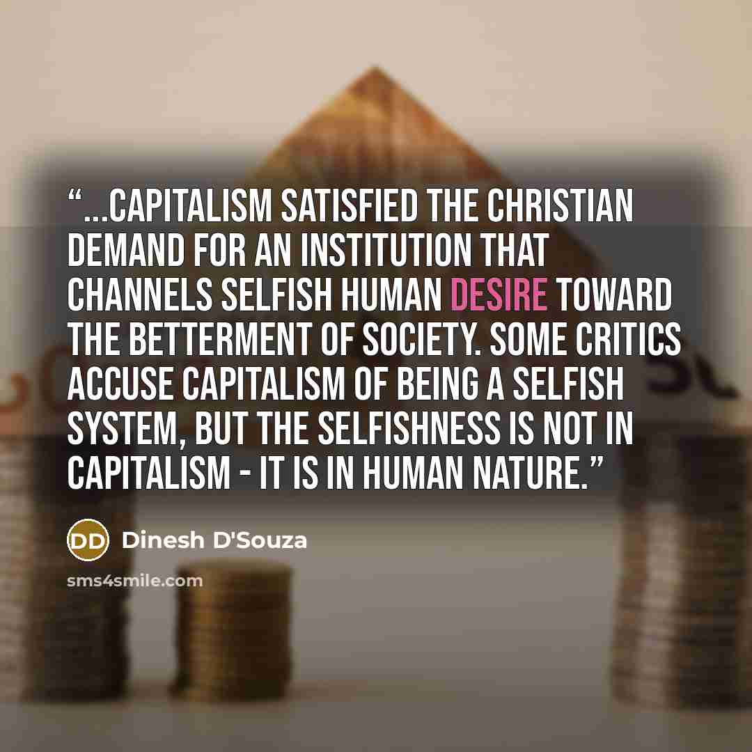 “...capitalism satisfied the Christian demand for an institution that channels selfish human desire toward the betterment of society. Some critics accuse capitalism of being a selfish system, but the selfishness is not in capitalism - it is in human nature.” quote by Dinesh D'Souza