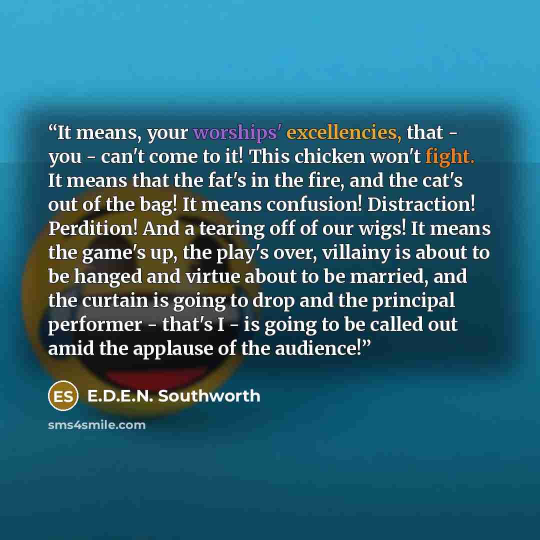 “It means, your worships' excellencies, that - you - can't come to it! This chicken won't fight. It means that the fat's in the fire, and the cat's out of the bag! It means confusion! Distraction! Perdition! And a tearing off of our wigs! It means the game's up, the play's over, villainy is about…” quote by E.D.E.N. Southworth