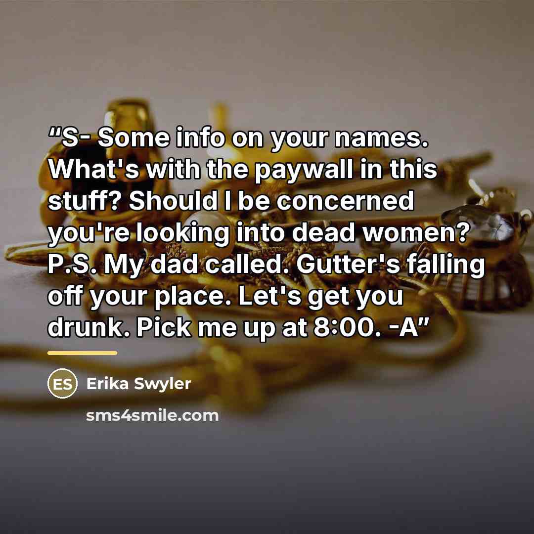 “S- Some info on your names. What's with the paywall in this stuff? Should I be concerned you're looking into dead women? P.S. My dad called. Gutter's falling off your place. Let's get you drunk. Pick me up at 8:00. -A” quote by Erika Swyler