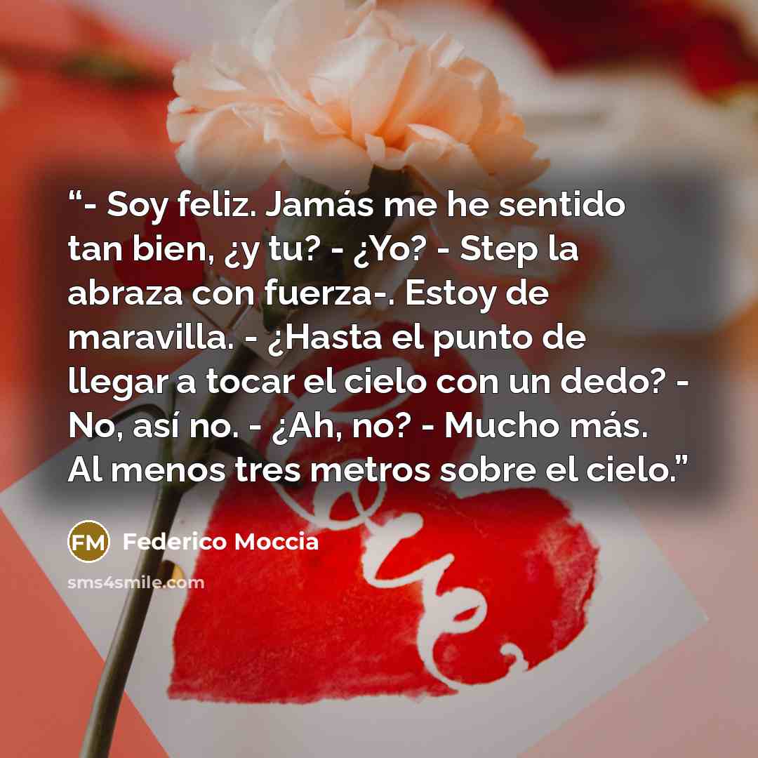 “- Soy feliz. Jamás me he sentido tan bien, ¿y tu? - ¿Yo? - Step la abraza con fuerza-. Estoy de maravilla. - ¿Hasta el punto de llegar a tocar el cielo con un dedo? - No, así no. - ¿Ah, no? - Mucho más. Al menos tres metros sobre el cielo.” quote by Federico Moccia