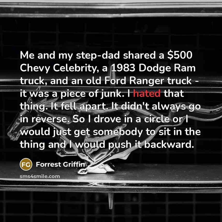 “Me and my step-dad shared a $500 Chevy Celebrity, a 1983 Dodge Ram truck, and an old Ford Ranger truck - it was a piece of junk. I hated that thing. It fell apart. It didn't always go in reverse. So I drove in a circle or I would just get somebody to sit in the thing and I would push it backward.” quote by Forrest Griffin
