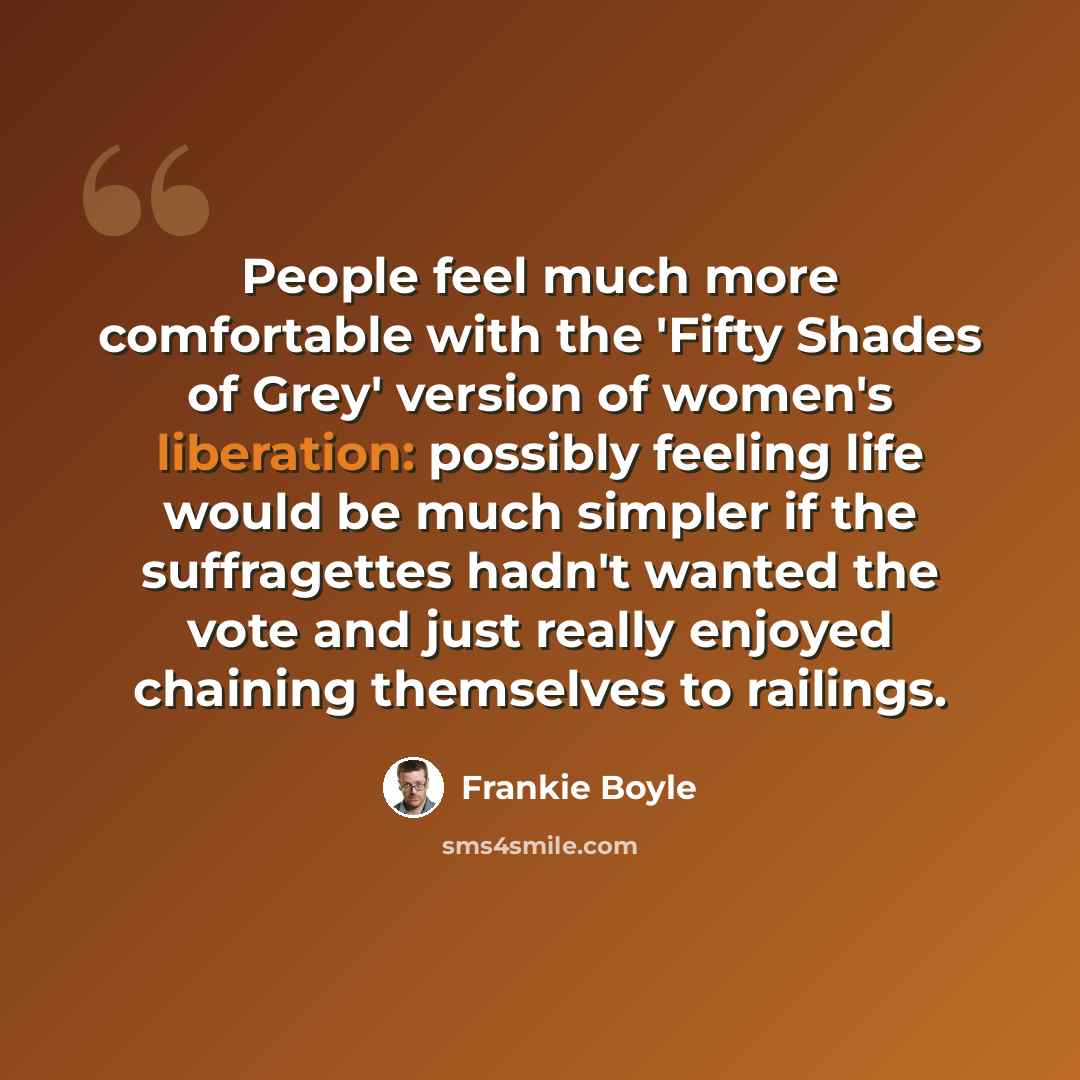 “People feel much more comfortable with the 'Fifty Shades of Grey' version of women's liberation: possibly feeling life would be much simpler if the suffragettes hadn't wanted the vote and just really enjoyed chaining themselves to railings.” quote by Frankie Boyle