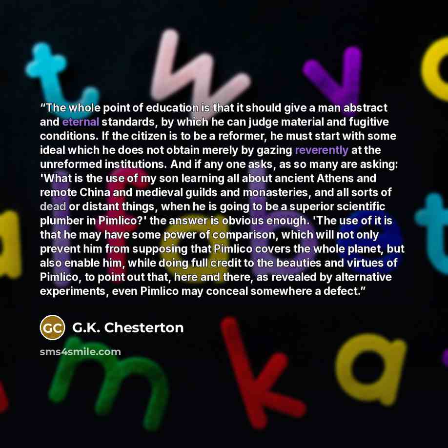 “The whole point of education is that it should give a man abstract and eternal standards, by which he can judge material and fugitive conditions. If the citizen is to be a reformer, he must start with some ideal which he does not obtain merely by gazing reverently at the unreformed institutions…” quote by G.K. Chesterton