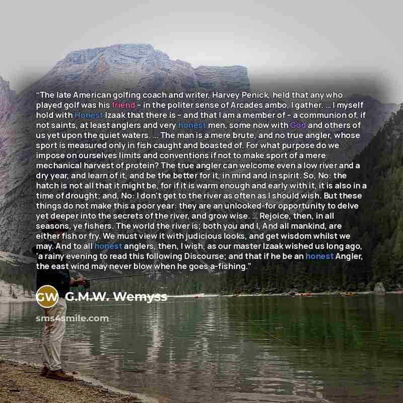 “The late American golfing coach and writer, Harvey Penick, held that any who played golf was his friend – in the politer sense of Arcades ambo, I gather. … I myself hold with Honest Izaak that there is – and that I am a member of – a communion of, if not saints, at least anglers and very honest…” quote by G.M.W. Wemyss