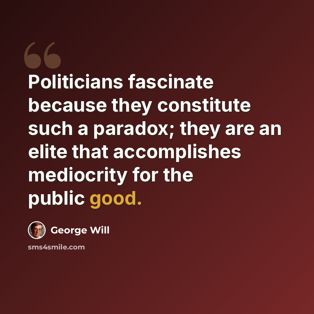 “Politicians fascinate because they constitute such a paradox; they are an elite that accomplishes mediocrity for the public good.” quote by George Will
