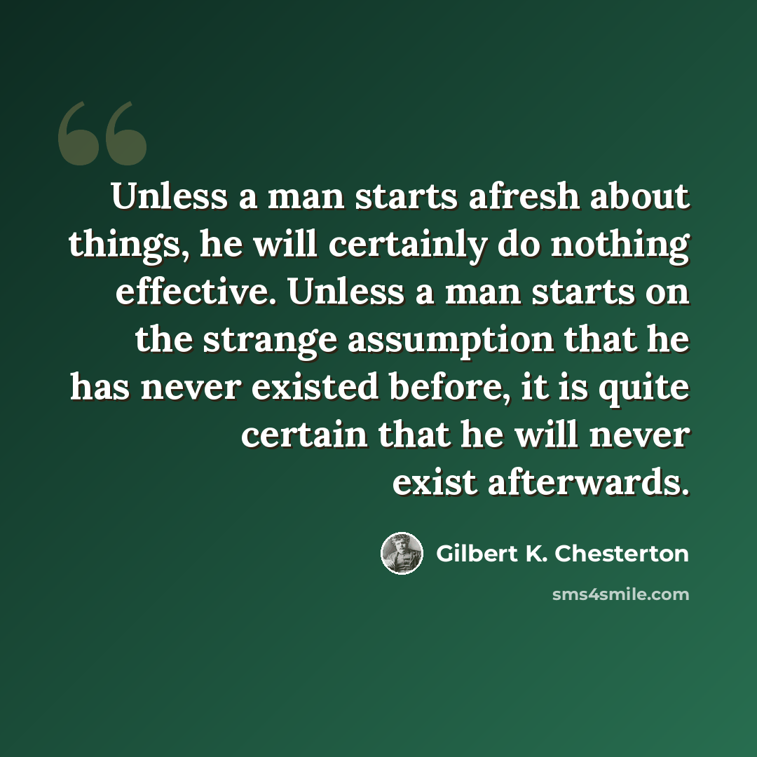 “Unless a man starts afresh about things, he will certainly do nothing effective. Unless a man starts on the strange assumption that he has never existed before, it is quite certain that he will never exist afterwards.” quote by Gilbert K. Chesterton