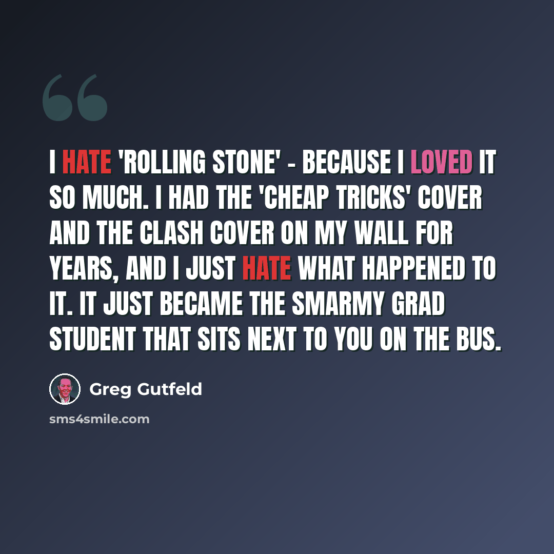 “I hate 'Rolling Stone' - because I loved it so much. I had the 'Cheap Tricks' cover and the Clash cover on my wall for years, and I just hate what happened to it. It just became the smarmy grad student that sits next to you on the bus.” quote by Greg Gutfeld