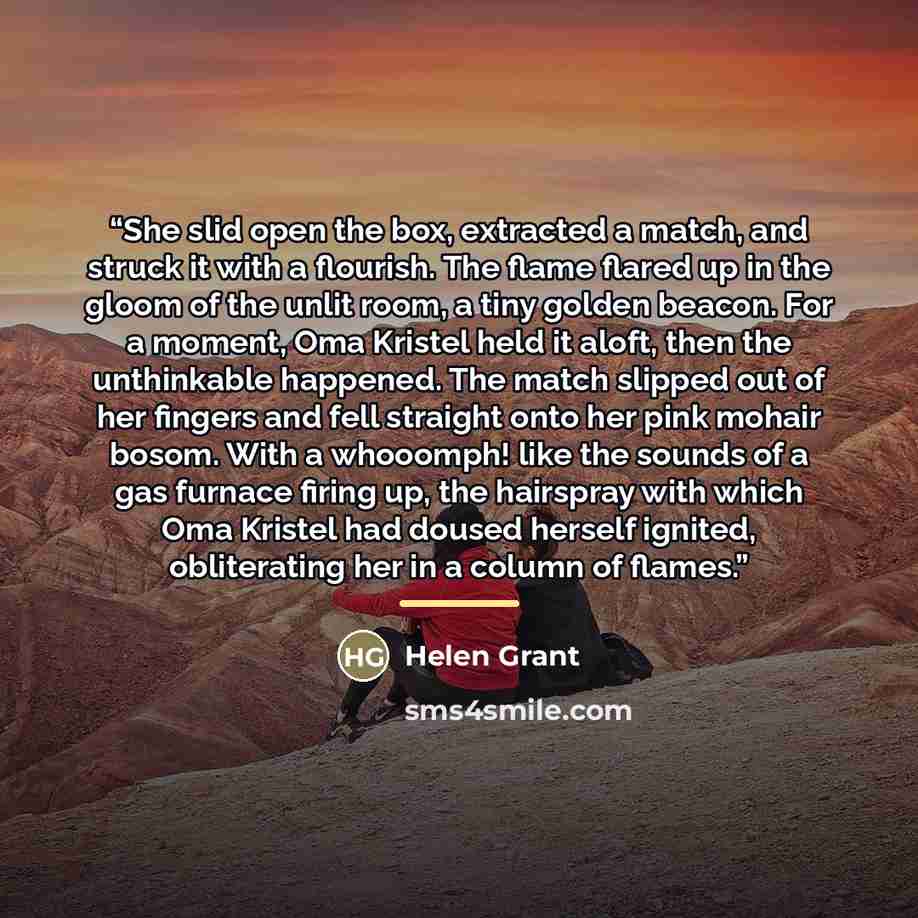 “She slid open the box, extracted a match, and struck it with a flourish. The flame flared up in the gloom of the unlit room, a tiny golden beacon. For a moment, Oma Kristel held it aloft, then the unthinkable happened. The match slipped out of her fingers and fell straight onto her pink mohair…” quote by Helen Grant