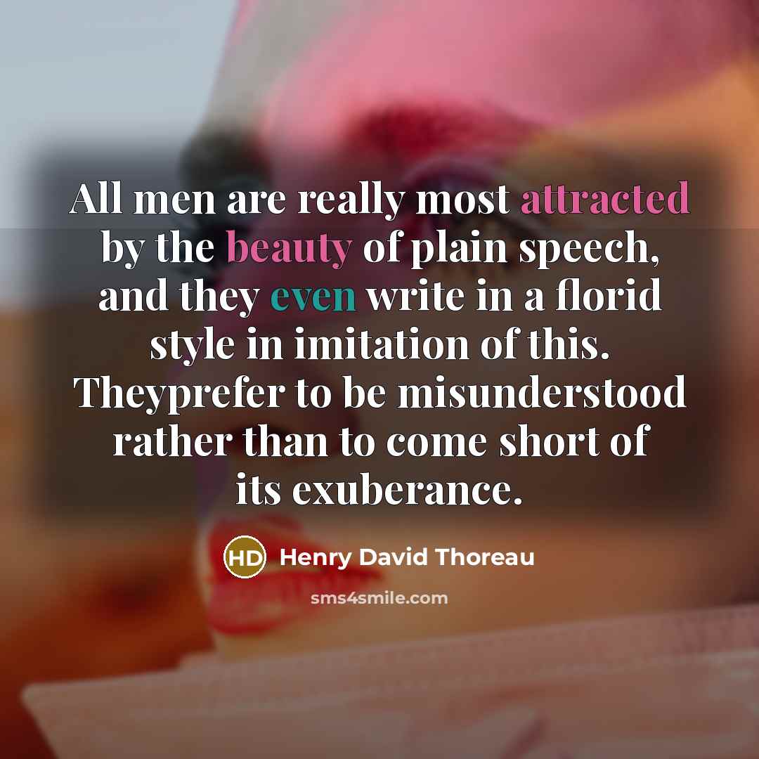 “All men are really most attracted by the beauty of plain speech, and they even write in a florid style in imitation of this. Theyprefer to be misunderstood rather than to come short of its exuberance.” quote by Henry David Thoreau