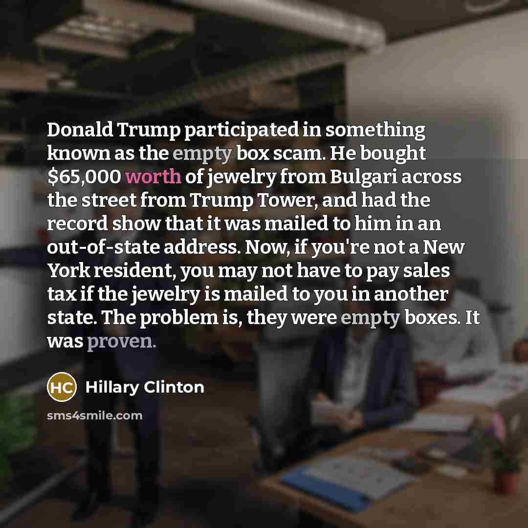 “Donald Trump participated in something known as the empty box scam. He bought $65,000 worth of jewelry from Bulgari across the street from Trump Tower, and had the record show that it was mailed to him in an out-of-state address. Now, if you're not a New York resident, you may not have to pay…” quote by Hillary Clinton
