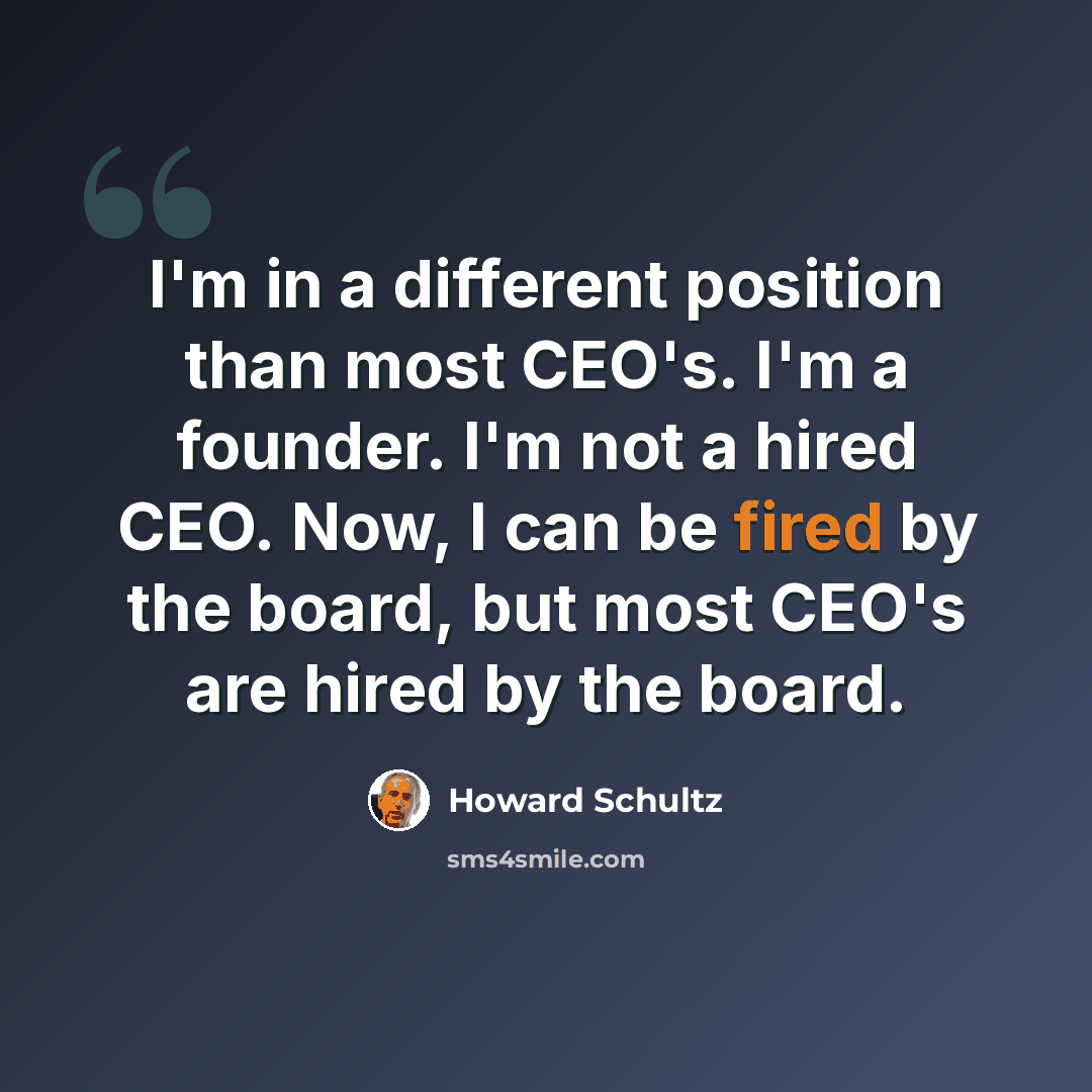 “I'm in a different position than most CEO's. I'm a founder. I'm not a hired CEO. Now, I can be fired by the board, but most CEO's are hired by the board.” quote by Howard Schultz
