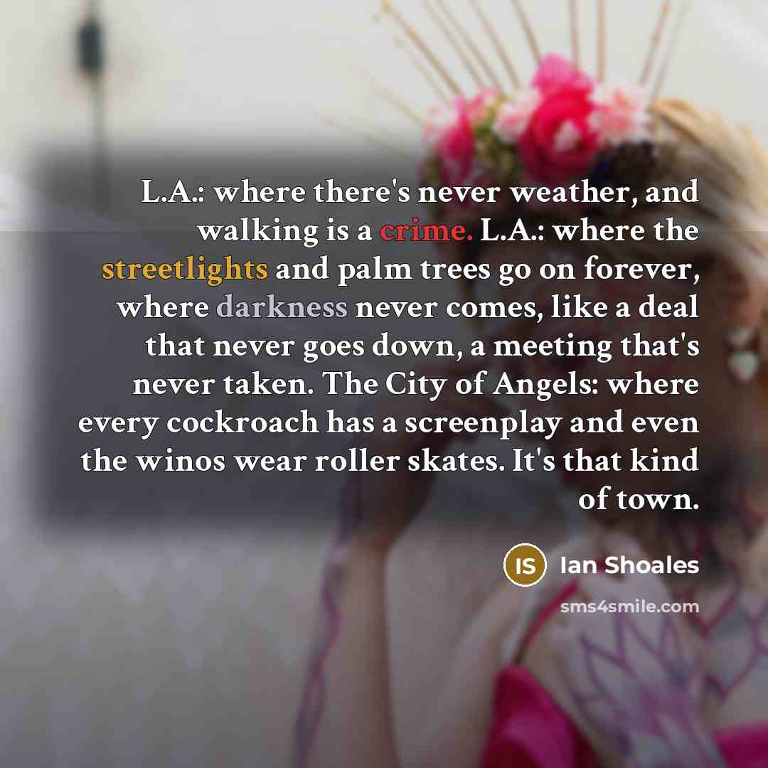 “L.A.: where there's never weather, and walking is a crime. L.A.: where the streetlights and palm trees go on forever, where darkness never comes, like a deal that never goes down, a meeting that's never taken. The City of Angels: where every cockroach has a screenplay and even the winos wear…” quote by Ian Shoales
