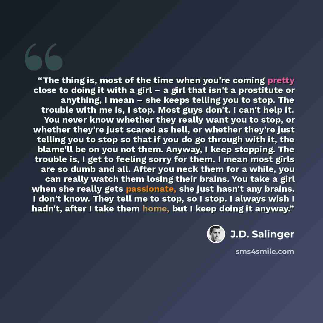 “The thing is, most of the time when you're coming pretty close to doing it with a girl – a girl that isn't a prostitute or anything, I mean – she keeps telling you to stop. The trouble with me is, I stop. Most guys don't. I can't help it. You never know whether they really want you to stop, or…” quote by J.D. Salinger