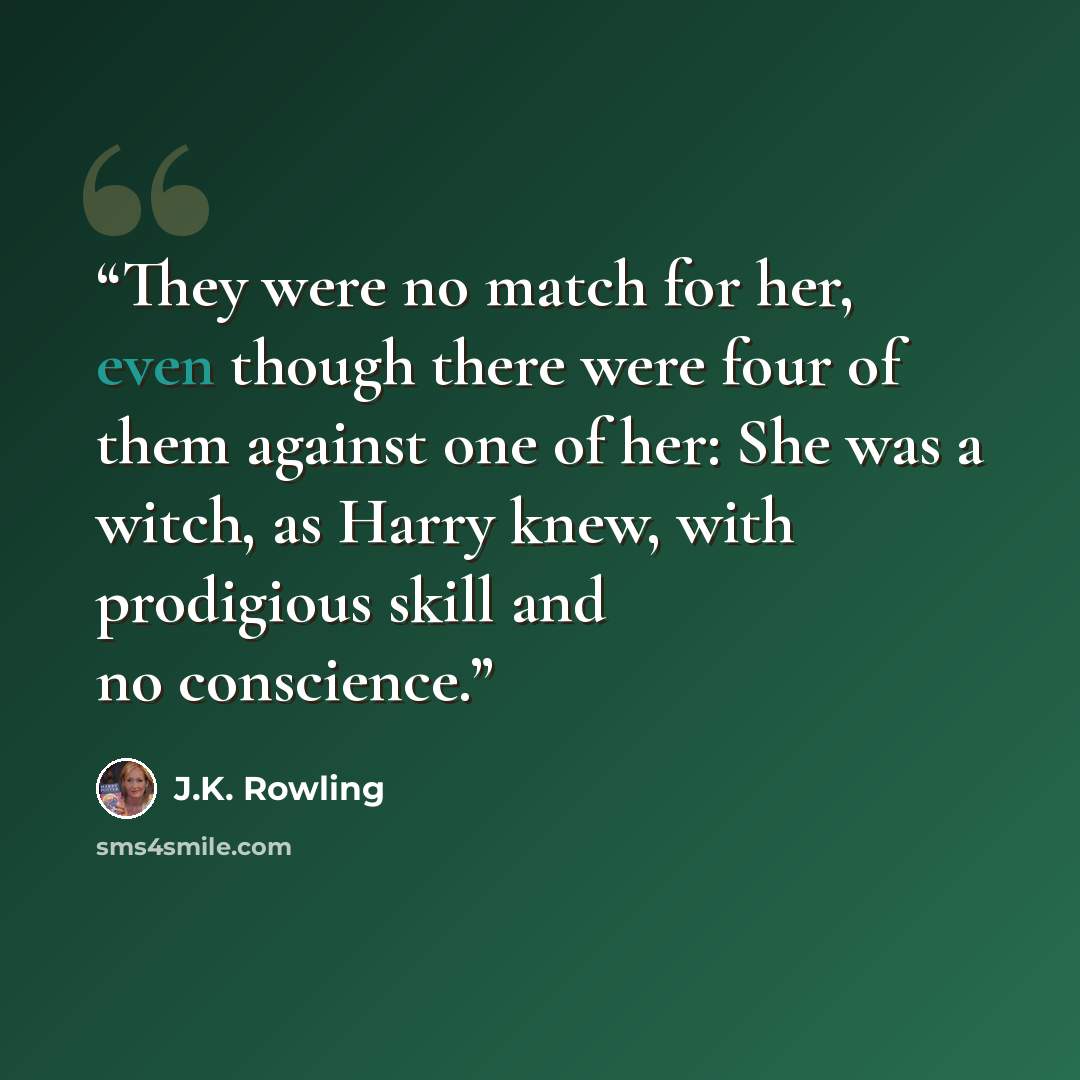 “They were no match for her, even though there were four of them against one of her: She was a witch, as Harry knew, with prodigious skill and no conscience.” quote by J.K. Rowling