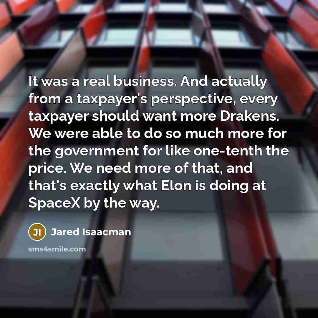 “It was a real business. And actually from a taxpayer's perspective, every taxpayer should want more Drakens. We were able to do so much more for the government for like one-tenth the price. We need more of that, and that's exactly what Elon is doing at SpaceX by the way.” quote by Jared Isaacman