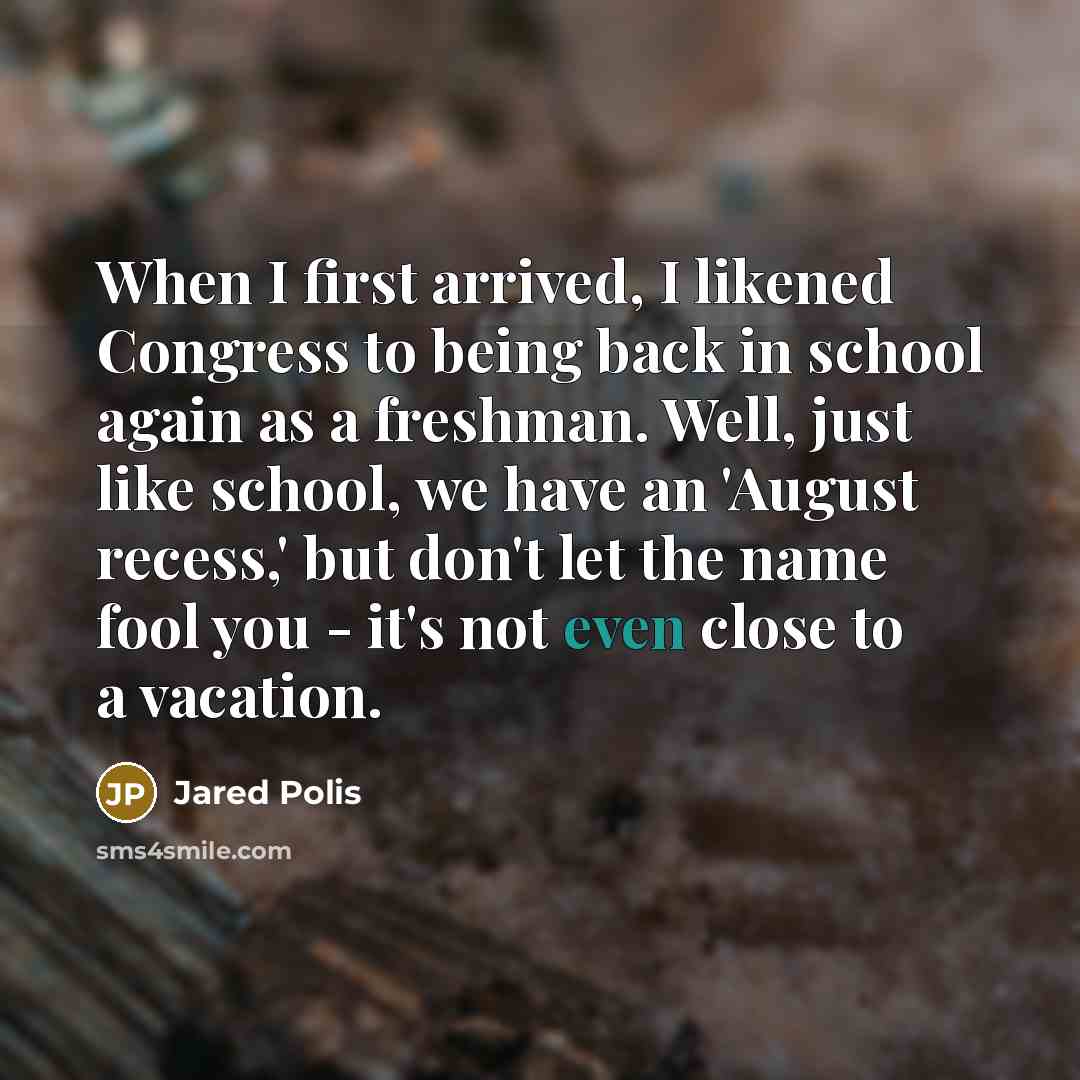 “When I first arrived, I likened Congress to being back in school again as a freshman. Well, just like school, we have an 'August recess,' but don't let the name fool you - it's not even close to a vacation.” quote by Jared Polis