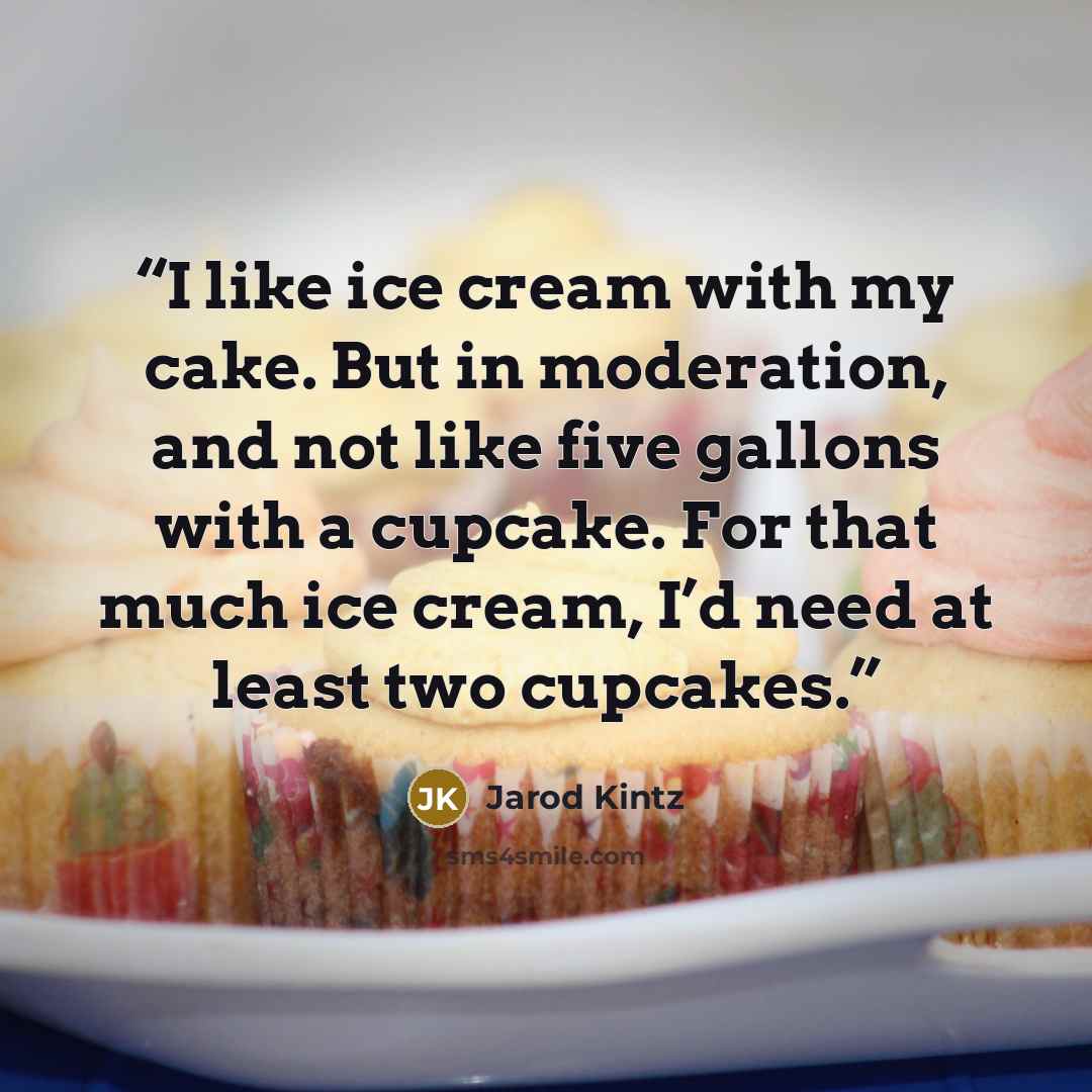 “I like ice cream with my cake. But in moderation, and not like five gallons with a cupcake. For that much ice cream, I’d need at least two cupcakes.” quote by Jarod Kintz