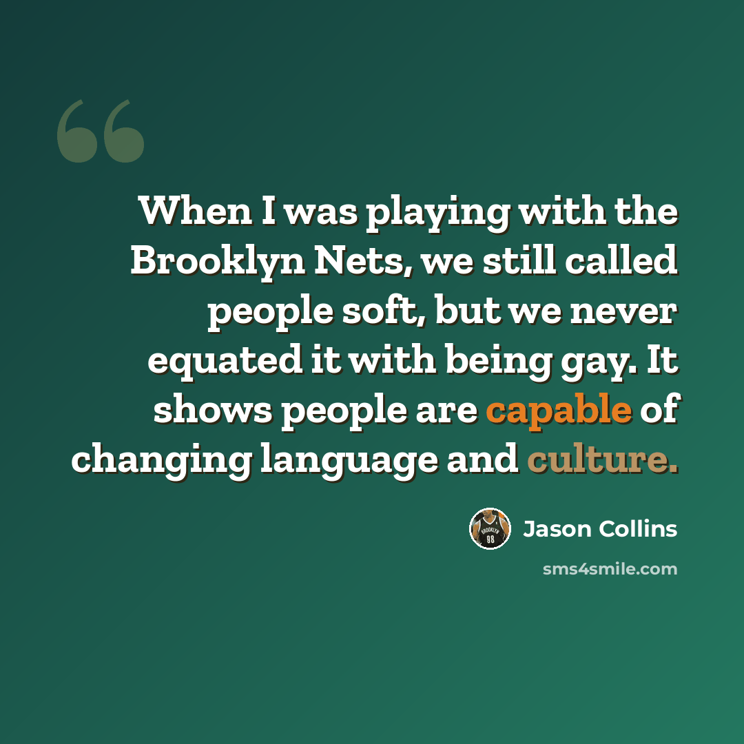 “When I was playing with the Brooklyn Nets, we still called people soft, but we never equated it with being gay. It shows people are capable of changing language and culture.” quote by Jason Collins