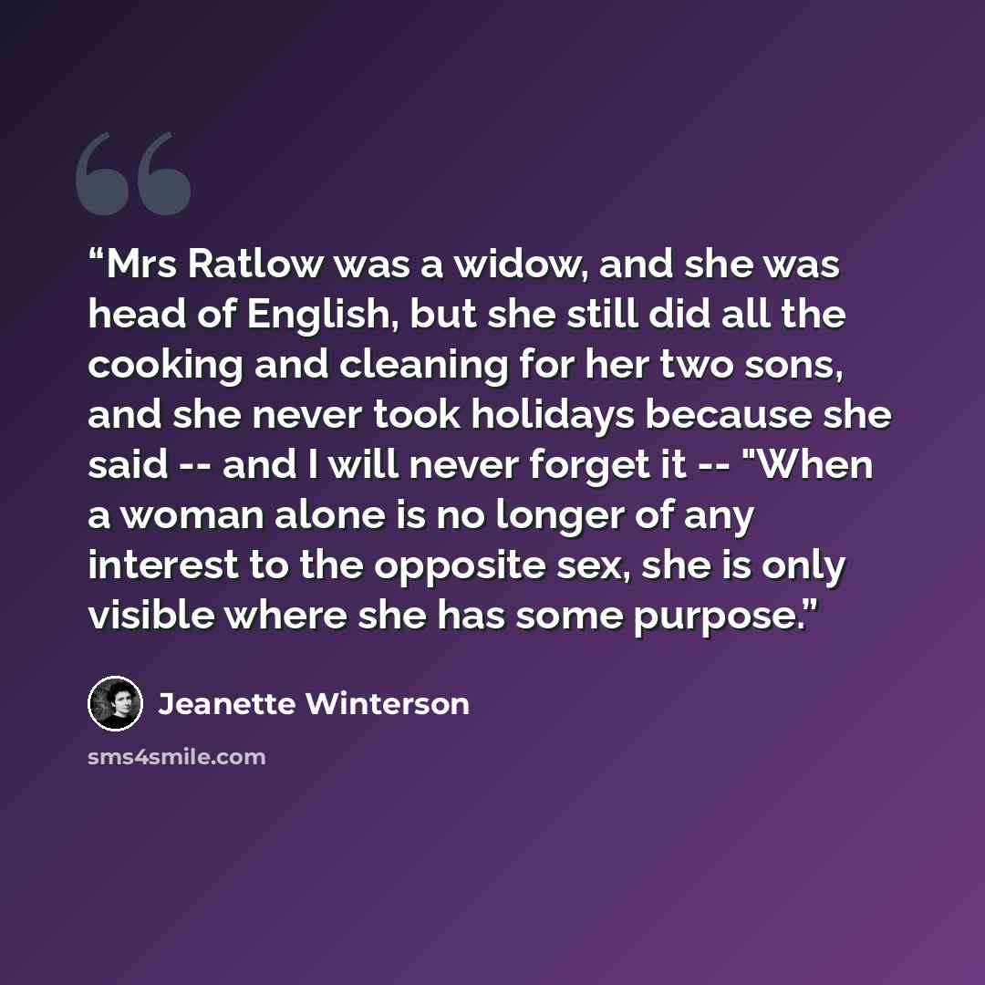 “Mrs Ratlow was a widow, and she was head of English, but she still did all the cooking and cleaning for her two sons, and she never took holidays because she said -- and I will never forget it -- "When a woman alone is no longer of any interest to the opposite sex, she is only visible where she…” quote by Jeanette Winterson
