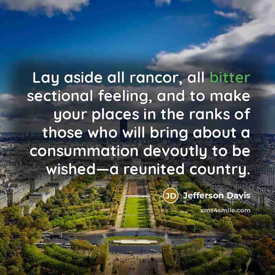 “Lay aside all rancor, all bitter sectional feeling, and to make your places in the ranks of those who will bring about a consummation devoutly to be wished—a reunited country.” quote by Jefferson Davis
