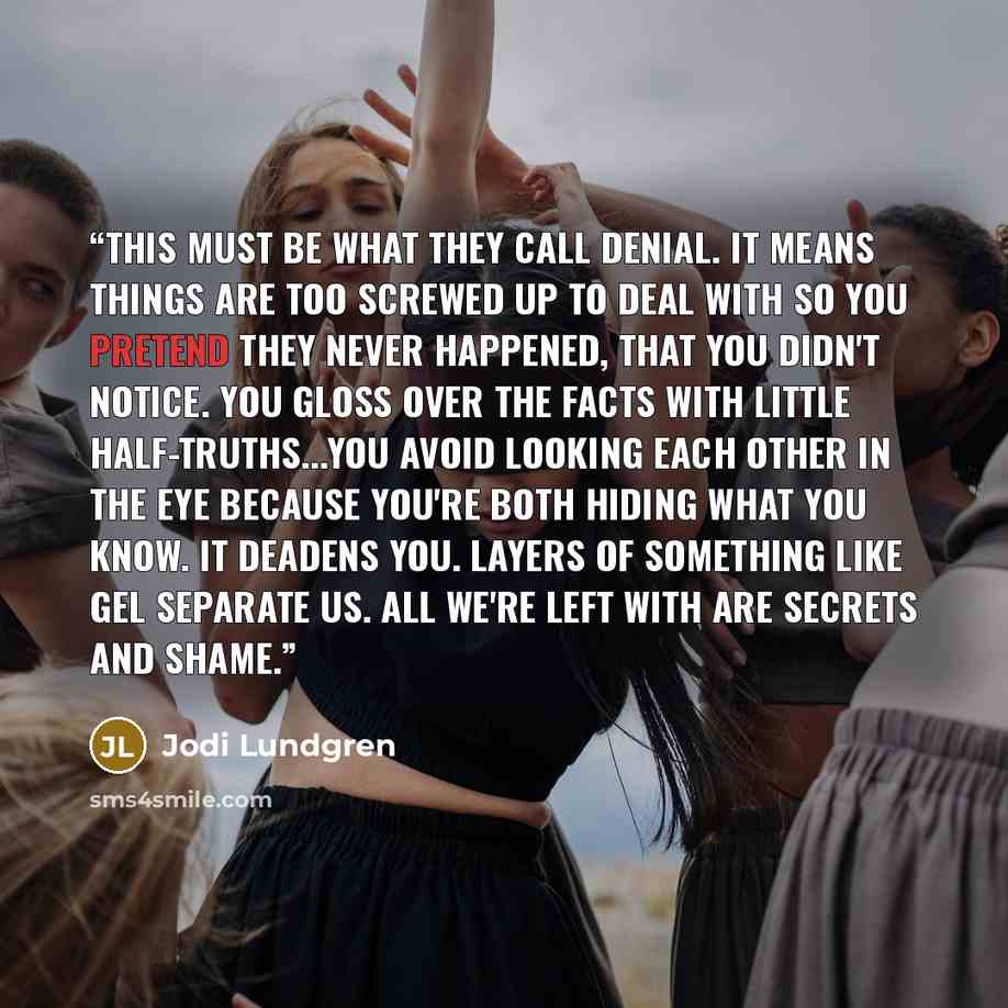“This must be what they call denial. It means things are too screwed up to deal with so you pretend they never happened, that you didn't notice. You gloss over the facts with little half-truths...You avoid looking each other in the eye because you're both hiding what you know. It deadens you…” quote by Jodi Lundgren