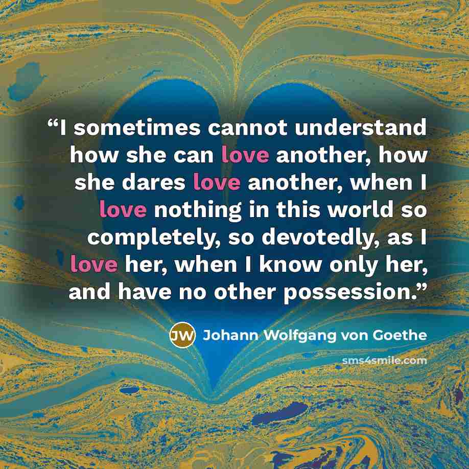 “I sometimes cannot understand how she can love another, how she dares love another, when I love nothing in this world so completely, so devotedly, as I love her, when I know only her, and have no other possession.” quote by Johann Wolfgang von Goethe