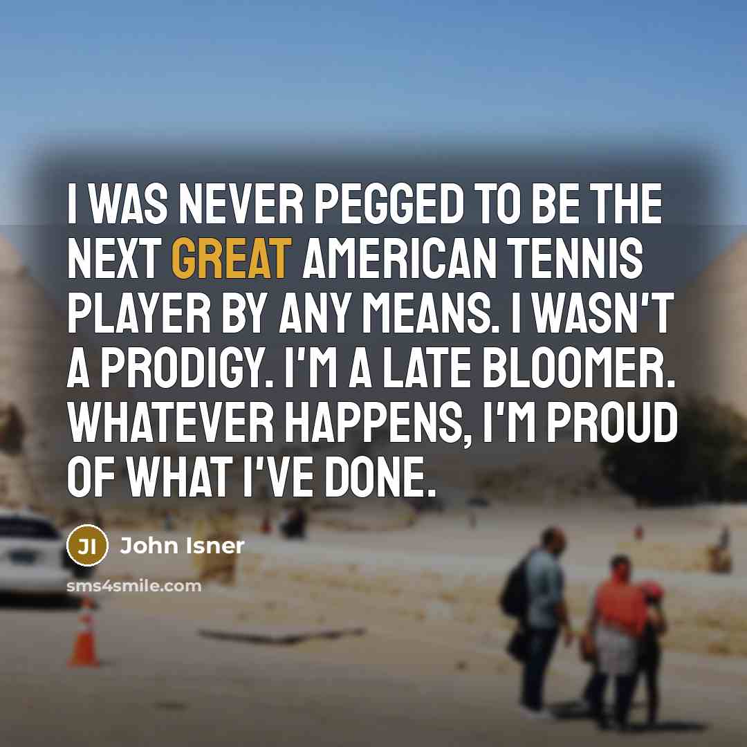 “I was never pegged to be the next great American tennis player by any means. I wasn't a prodigy. I'm a late bloomer. Whatever happens, I'm proud of what I've done.” quote by John Isner