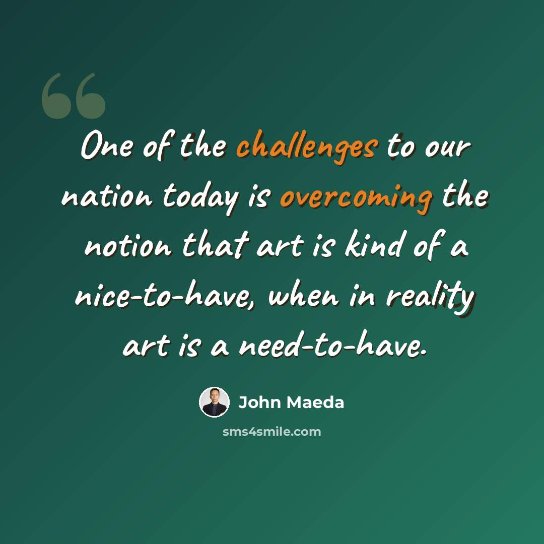 “One of the challenges to our nation today is overcoming the notion that art is kind of a nice-to-have, when in reality art is a need-to-have.” quote by John Maeda