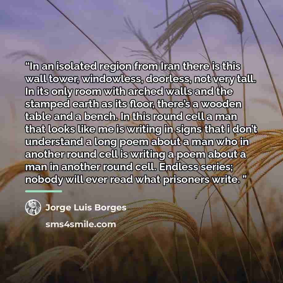 “In an isolated region from Iran there is this wall tower, windowless, doorless, not very tall. In its only room with arched walls and the stamped earth as its floor, there’s a wooden table and a bench. In this round cell a man that looks like me is writing in signs that i don’t understand a long…” quote by jorge luis borges