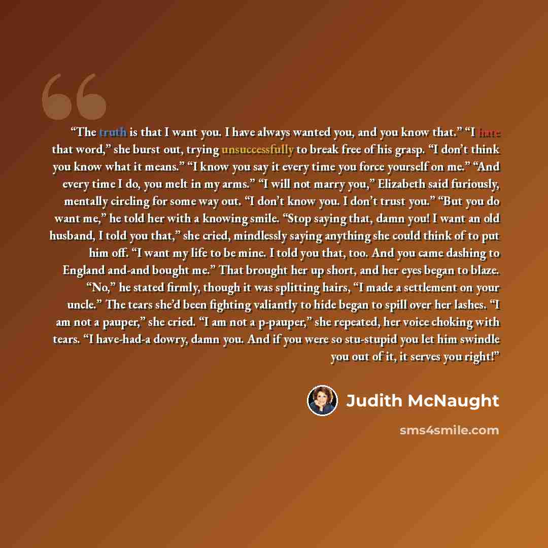 “The truth is that I want you. I have always wanted you, and you know that.” “I hate that word,” she burst out, trying unsuccessfully to break free of his grasp. “I don’t think you know what it means.” “I know you say it every time you force yourself on me.” “And every time I do, you melt in my…” quote by Judith McNaught