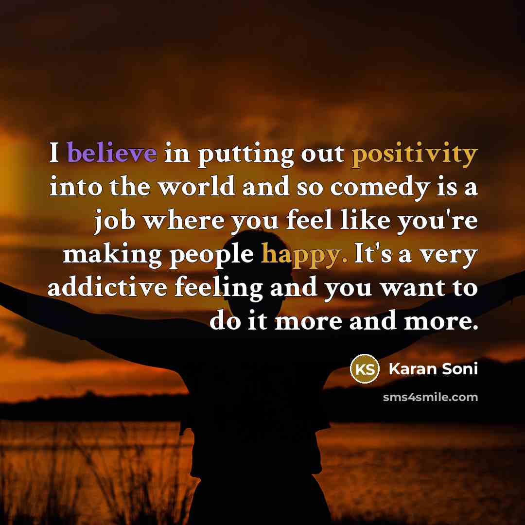 “I believe in putting out positivity into the world and so comedy is a job where you feel like you're making people happy. It's a very addictive feeling and you want to do it more and more.” quote by Karan Soni