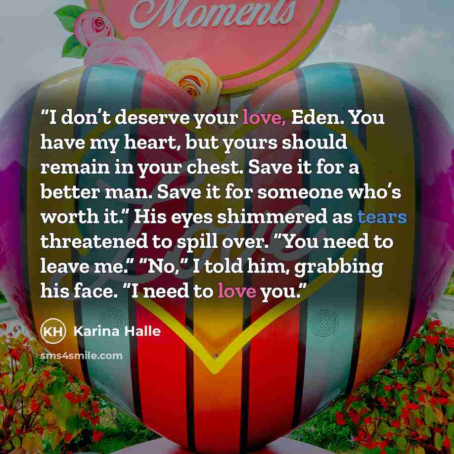 “I don’t deserve your love, Eden. You have my heart, but yours should remain in your chest. Save it for a better man. Save it for someone who’s worth it.” His eyes shimmered as tears threatened to spill over. “You need to leave me.” “No,” I told him, grabbing his face. “I need to love you.” quote by Karina Halle