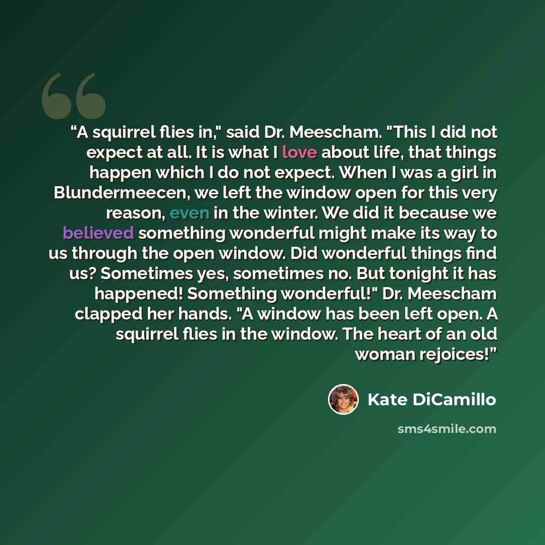 “A squirrel flies in," said Dr. Meescham. "This I did not expect at all. It is what I love about life, that things happen which I do not expect. When I was a girl in Blundermeecen, we left the window open for this very reason, even in the winter. We did it because we believed something wonderful…” quote by Kate DiCamillo