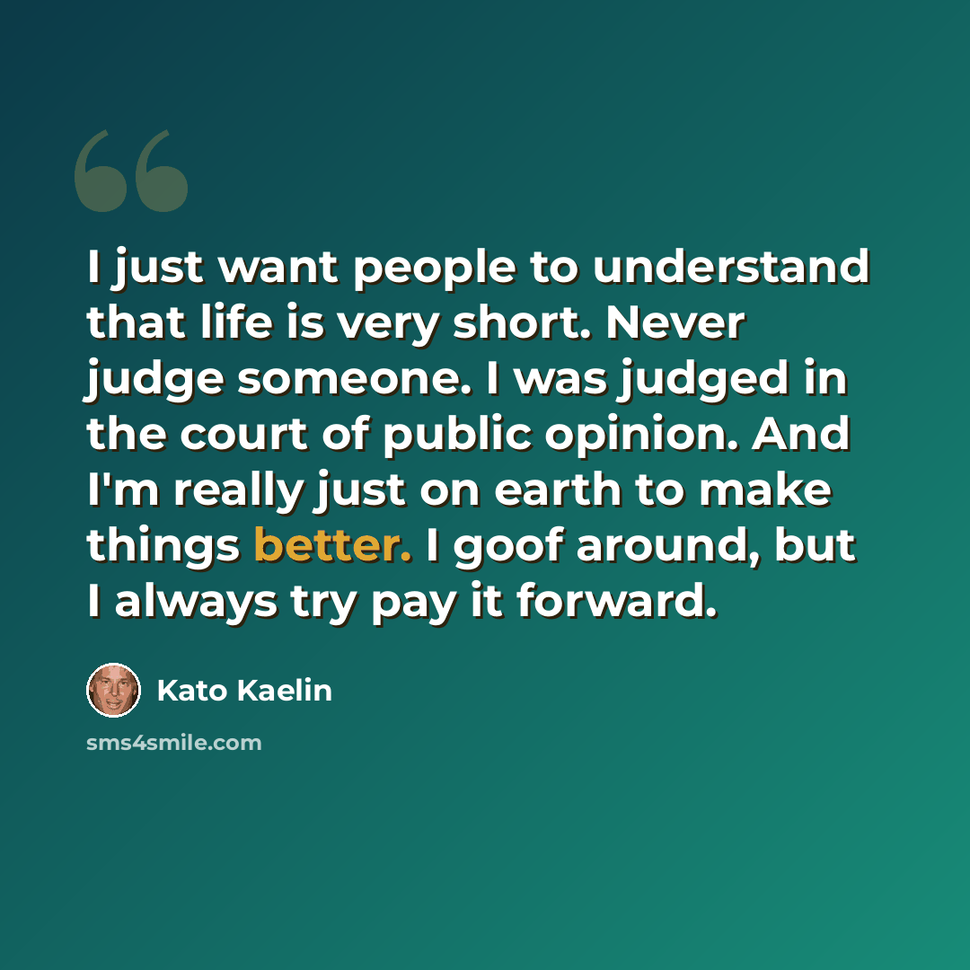 “I just want people to understand that life is very short. Never judge someone. I was judged in the court of public opinion. And I'm really just on earth to make things better. I goof around, but I always try pay it forward.” quote by Kato Kaelin