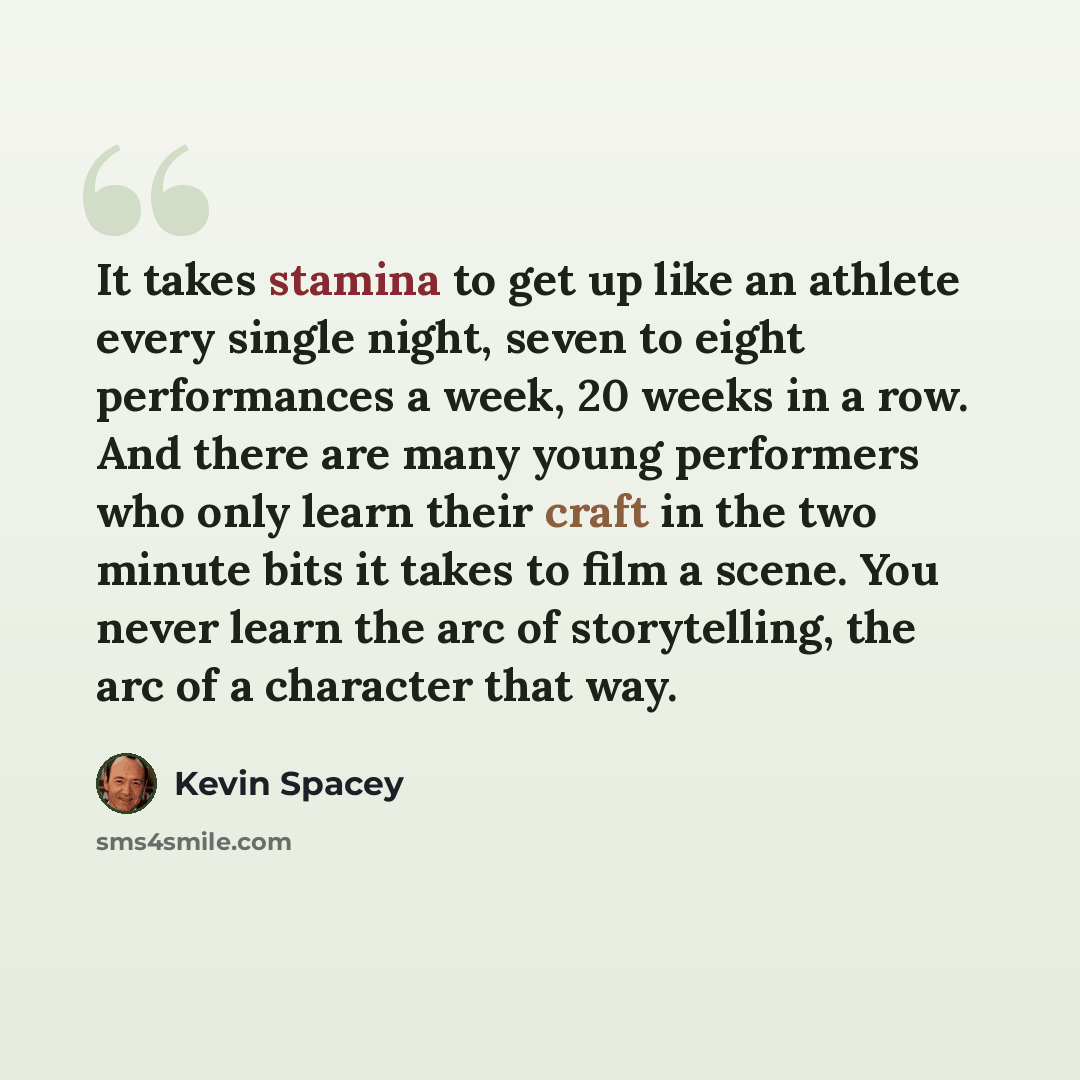 “It takes stamina to get up like an athlete every single night, seven to eight performances a week, 20 weeks in a row. And there are many young performers who only learn their craft in the two minute bits it takes to film a scene. You never learn the arc of storytelling, the arc of a character that…” quote by Kevin Spacey