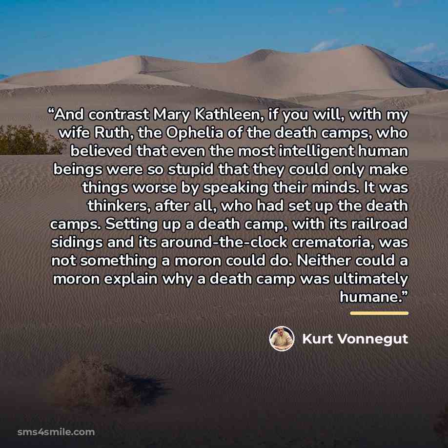 “And contrast Mary Kathleen, if you will, with my wife Ruth, the Ophelia of the death camps, who believed that even the most intelligent human beings were so stupid that they could only make things worse by speaking their minds. It was thinkers, after all, who had set up the death camps. Setting up…” quote by Kurt Vonnegut