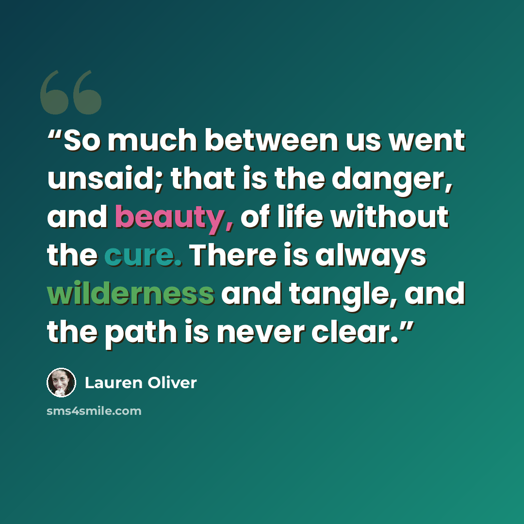 “So much between us went unsaid; that is the danger, and beauty, of life without the cure. There is always wilderness and tangle, and the path is never clear.” quote by Lauren Oliver