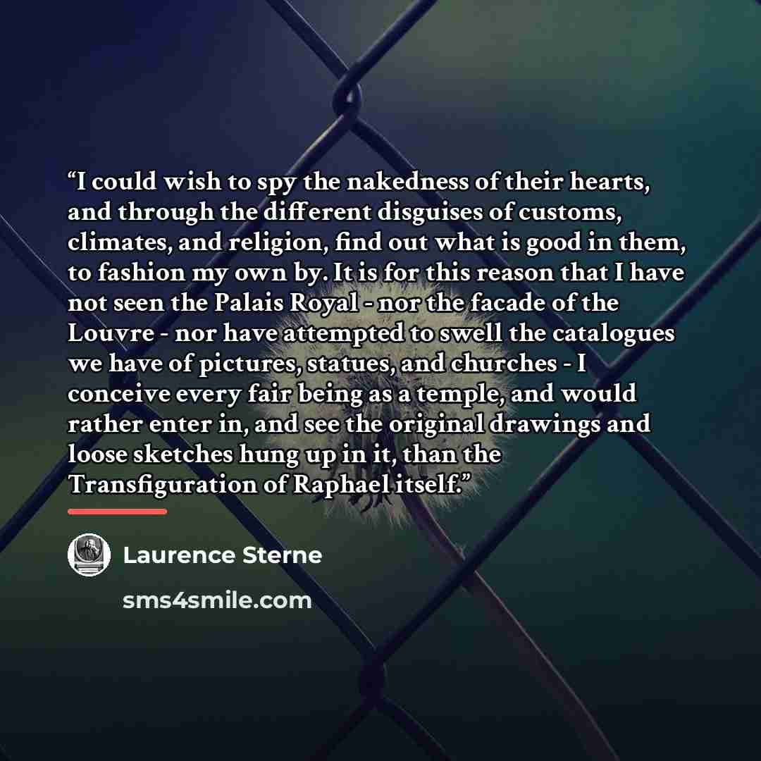 “I could wish to spy the nakedness of their hearts, and through the different disguises of customs, climates, and religion, find out what is good in them, to fashion my own by. It is for this reason that I have not seen the Palais Royal - nor the facade of the Louvre - nor have attempted to swell…” quote by Laurence Sterne