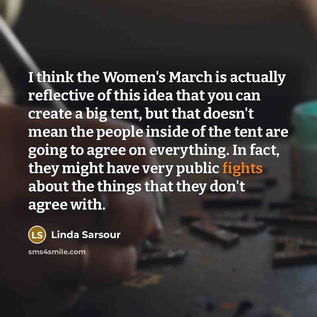 “I think the Women's March is actually reflective of this idea that you can create a big tent, but that doesn't mean the people inside of the tent are going to agree on everything. In fact, they might have very public fights about the things that they don't agree with.” quote by Linda Sarsour
