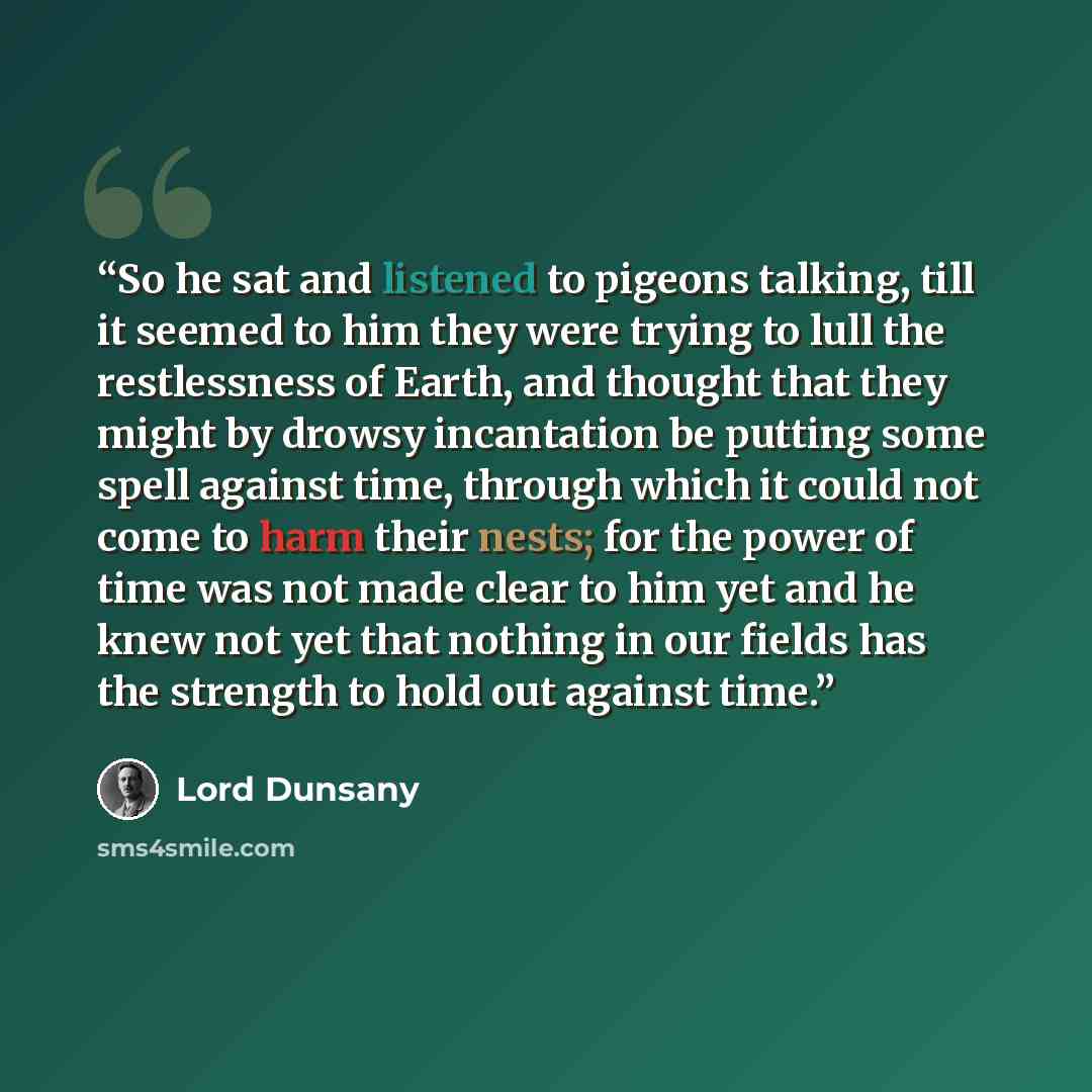“So he sat and listened to pigeons talking, till it seemed to him they were trying to lull the restlessness of Earth, and thought that they might by drowsy incantation be putting some spell against time, through which it could not come to harm their nests; for the power of time was not made clear…” quote by Lord Dunsany