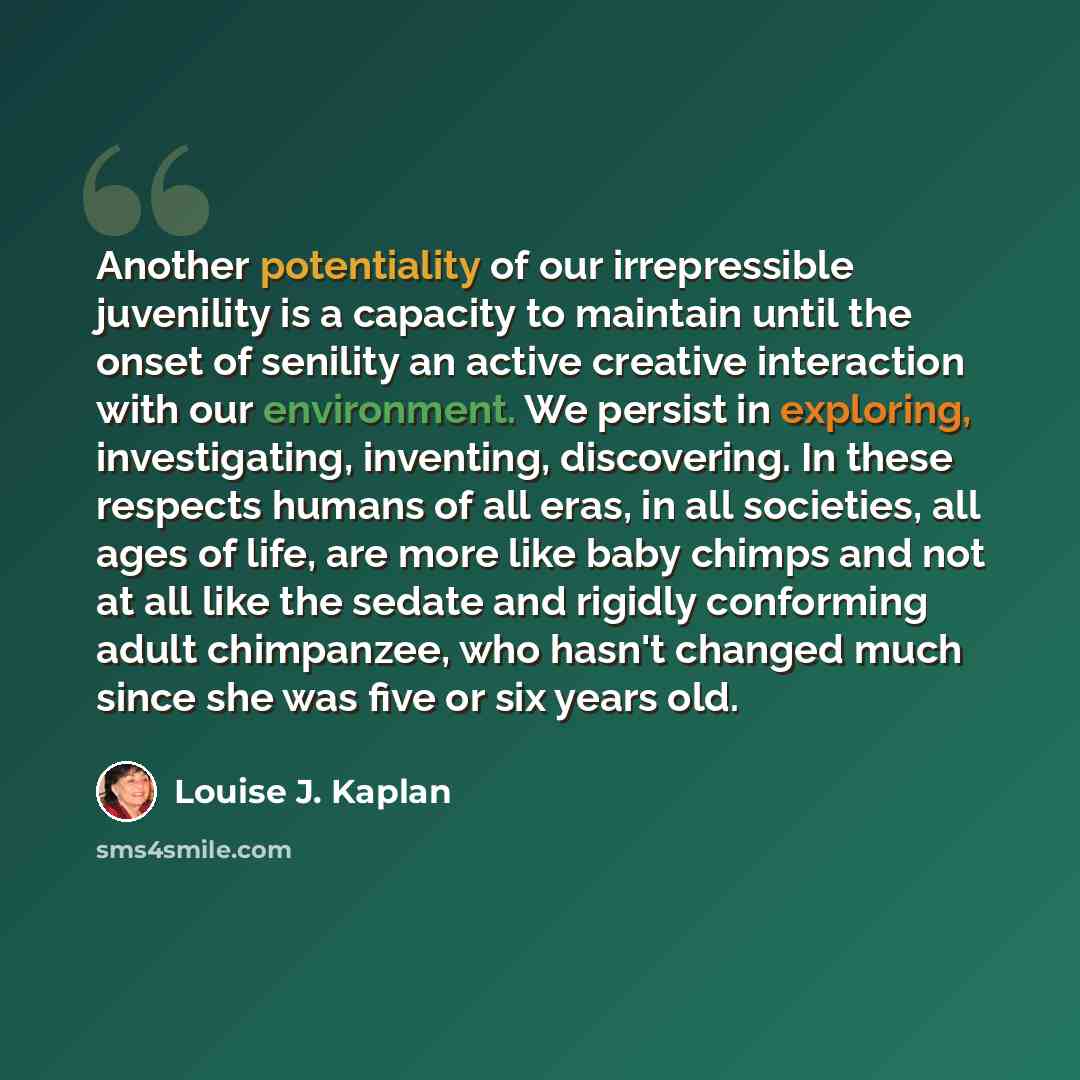 “Another potentiality of our irrepressible juvenility is a capacity to maintain until the onset of senility an active creative interaction with our environment. We persist in exploring, investigating, inventing, discovering. In these respects humans of all eras, in all societies, all ages of life…” quote by Louise J. Kaplan