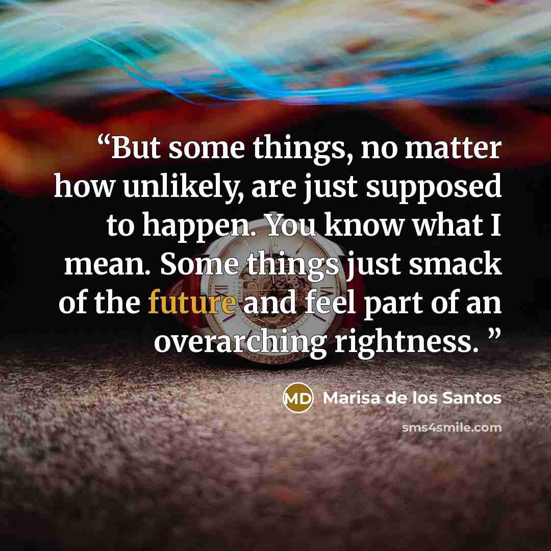 “But some things, no matter how unlikely, are just supposed to happen. You know what I mean. Some things just smack of the future and feel part of an overarching rightness.” quote by Marisa de los Santos