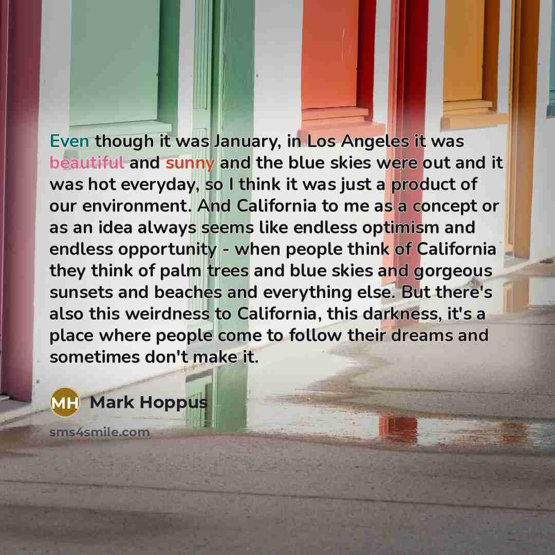 “Even though it was January, in Los Angeles it was beautiful and sunny and the blue skies were out and it was hot everyday, so I think it was just a product of our environment. And California to me as a concept or as an idea always seems like endless optimism and endless opportunity - when people…” quote by Mark Hoppus