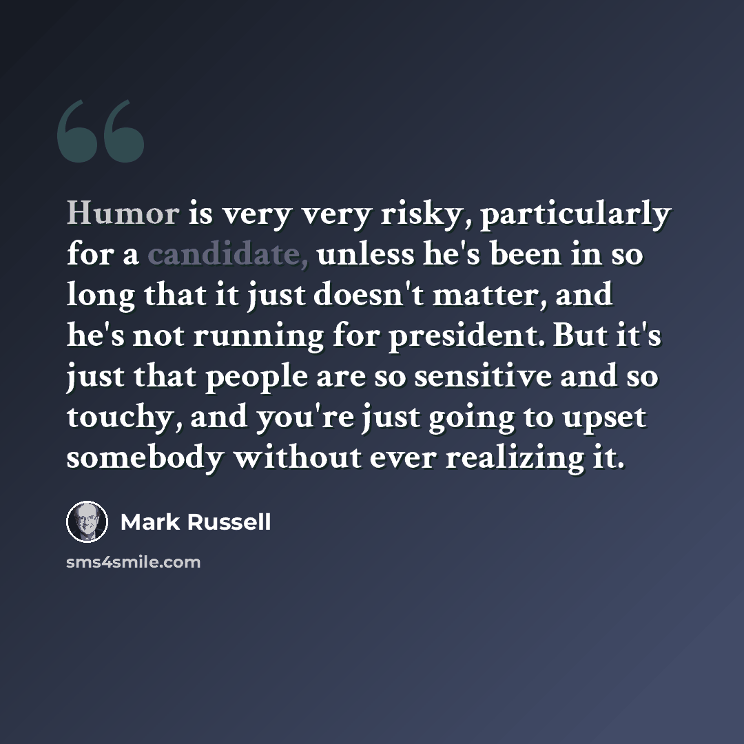 “Humor is very very risky, particularly for a candidate, unless he's been in so long that it just doesn't matter, and he's not running for president. But it's just that people are so sensitive and so touchy, and you're just going to upset somebody without ever realizing it.” quote by Mark Russell
