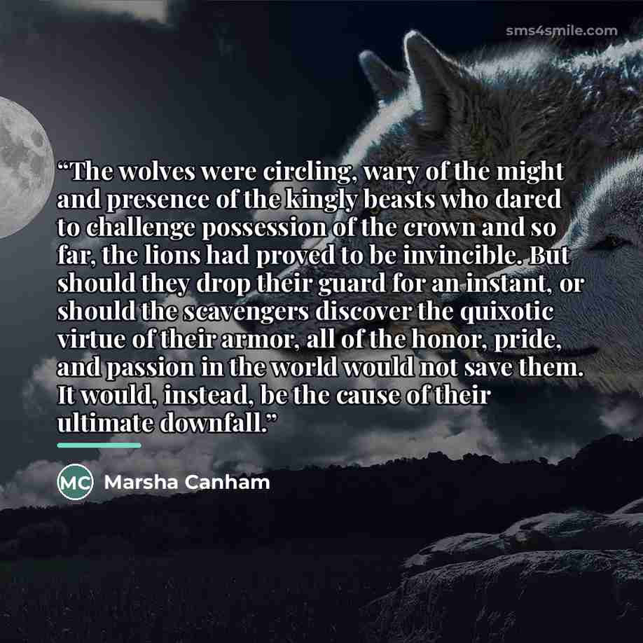 “The wolves were circling, wary of the might and presence of the kingly beasts who dared to challenge possession of the crown and so far, the lions had proved to be invincible. But should they drop their guard for an instant, or should the scavengers discover the quixotic virtue of their armor, all…” quote by Marsha Canham