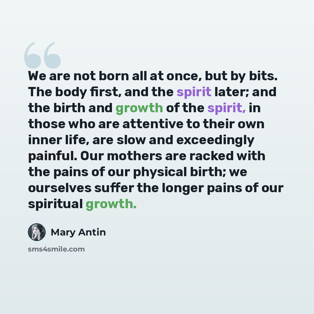 “We are not born all at once, but by bits. The body first, and the spirit later; and the birth and growth of the spirit, in those who are attentive to their own inner life, are slow and exceedingly painful. Our mothers are racked with the pains of our physical birth; we ourselves suffer the longer…” quote by Mary Antin