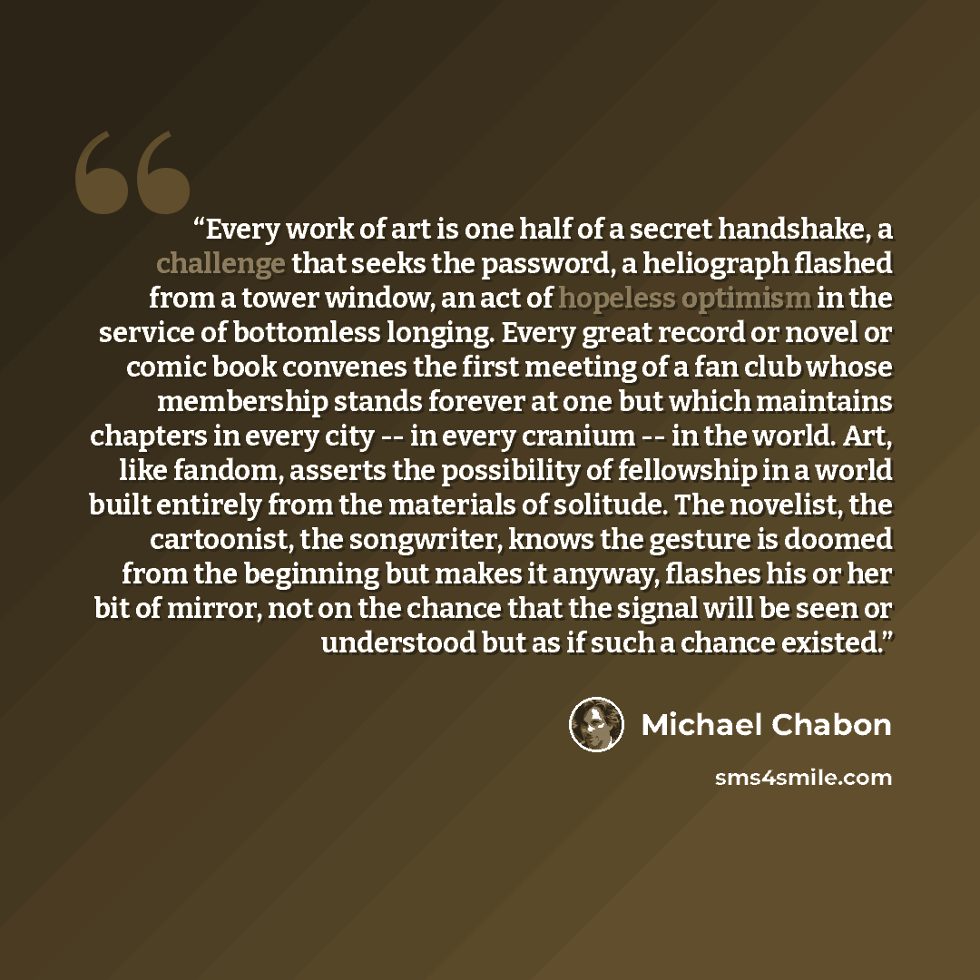 “Every work of art is one half of a secret handshake, a challenge that seeks the password, a heliograph flashed from a tower window, an act of hopeless optimism in the service of bottomless longing. Every great record or novel or comic book convenes the first meeting of a fan club whose membership…” quote by Michael Chabon