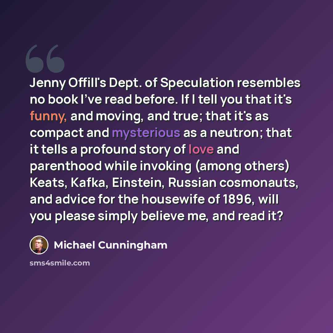 “Jenny Offill's Dept. of Speculation resembles no book I've read before. If I tell you that it's funny, and moving, and true; that it's as compact and mysterious as a neutron; that it tells a profound story of love and parenthood while invoking (among others) Keats, Kafka, Einstein, Russian…” quote by Michael Cunningham